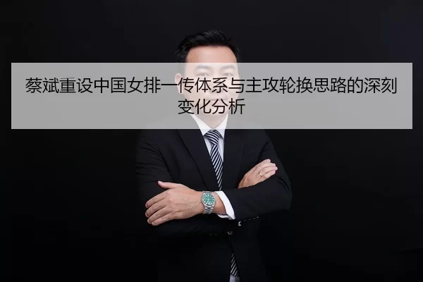 蔡斌重设中国女排一传体系与主攻轮换思路的深刻变化分析