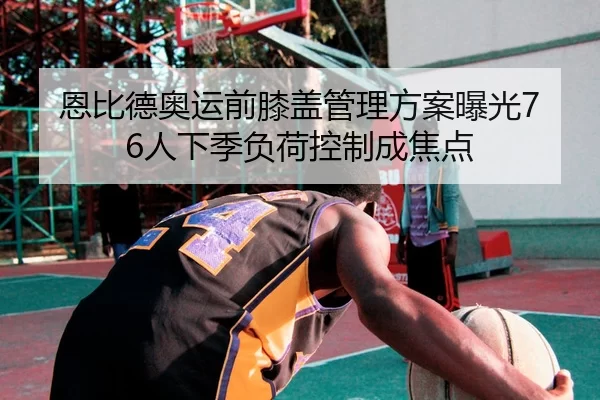 恩比德奥运前膝盖管理方案曝光76人下季负荷控制成焦点