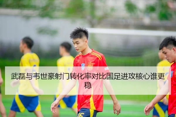 武磊与韦世豪射门转化率对比国足进攻核心谁更稳