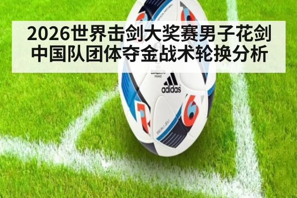 2026世界击剑大奖赛男子花剑中国队团体夺金战术轮换分析