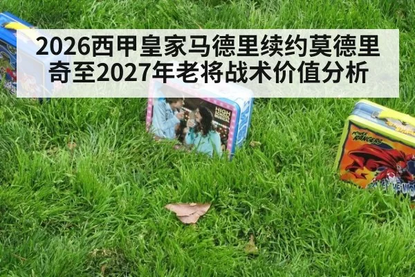 2026西甲皇家马德里续约莫德里奇至2027年老将战术价值分析